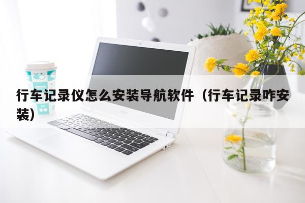 行车记录仪怎么安装导航软件（行车记录咋安装）