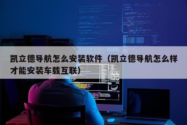 凯立德导航怎么安装软件（凯立德导航怎么样才能安装车载互联）