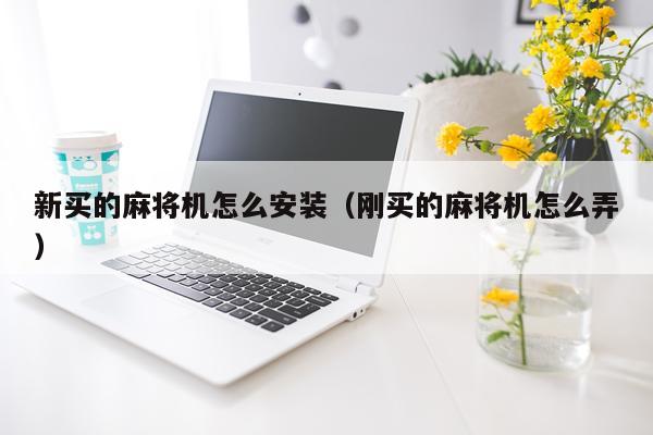 新买的麻将机怎么安装（刚买的麻将机怎么弄）