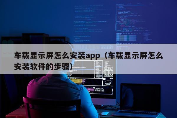 车载显示屏怎么安装app（车载显示屏怎么安装软件的步骤）