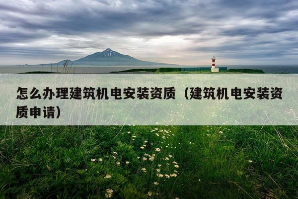 怎么办理建筑机电安装资质（建筑机电安装资质申请）