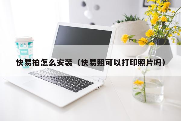 快易拍怎么安装（快易照可以打印照片吗）