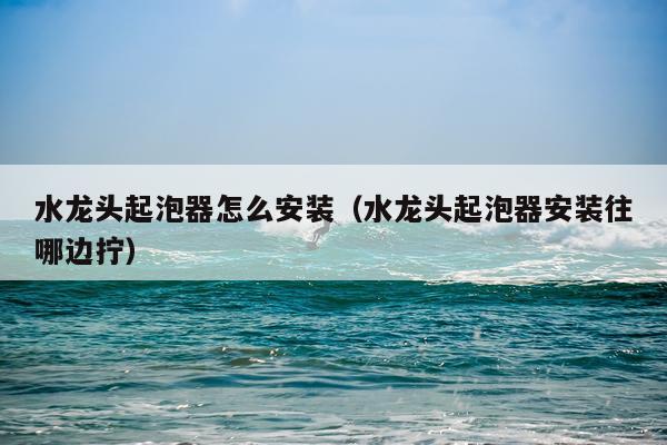 水龙头起泡器怎么安装（水龙头起泡器安装往哪边拧）