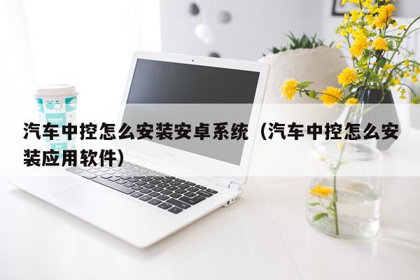 汽车中控怎么安装安卓系统（汽车中控怎么安装应用软件）