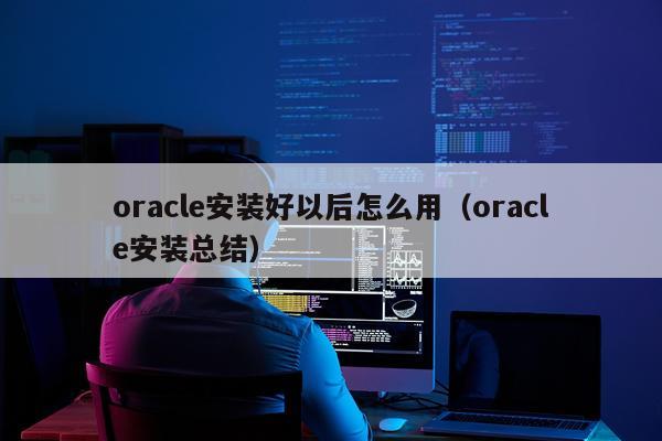 oracle安装好以后怎么用（oracle安装总结）