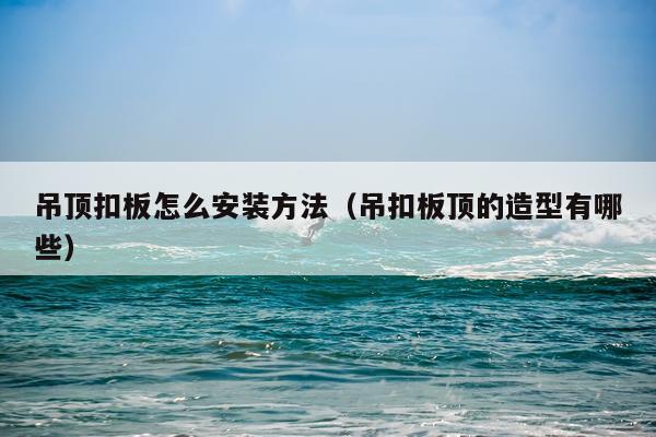 吊顶扣板怎么安装方法（吊扣板顶的造型有哪些）
