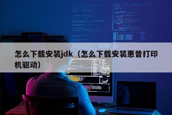 怎么下载安装jdk（怎么下载安装惠普打印机驱动）