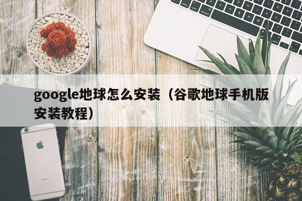 google地球怎么安装（谷歌地球手机版安装教程）