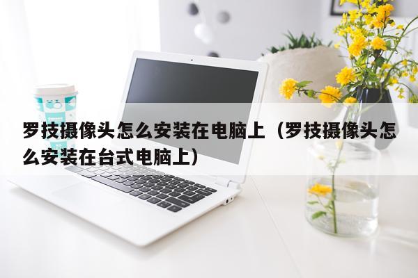 罗技摄像头怎么安装在电脑上（罗技摄像头怎么安装在台式电脑上）