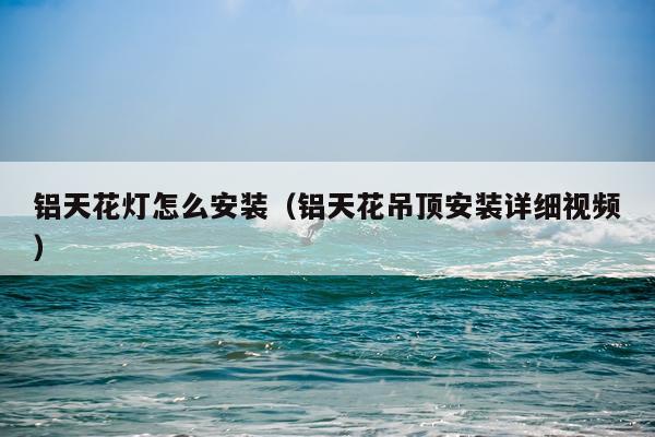 铝天花灯怎么安装(铝天花吊顶安装详细视频)