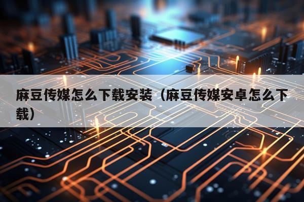 麻豆传媒怎么下载安装(麻豆传媒安卓怎么下载)