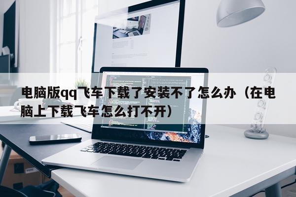 电脑版qq飞车下载了安装不了怎么办(在电脑上下载飞车怎么打不开)