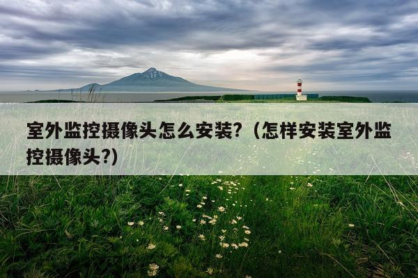 室外监控摄像头怎么安装?(怎样安装室外监控摄像头?)