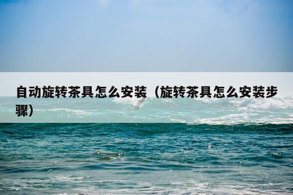 自动旋转茶具怎么安装(旋转茶具怎么安装步骤)