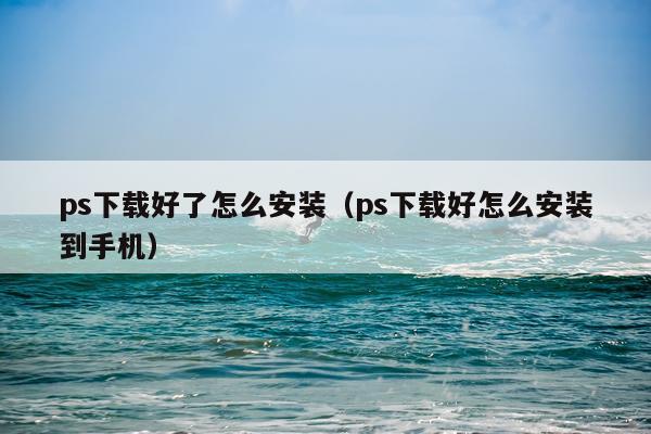 ps下载好了怎么安装（ps下载好怎么安装到手机）