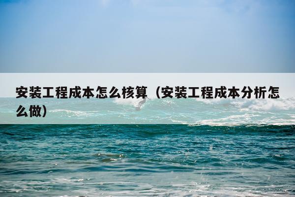 安装工程成本怎么核算(安装工程成本分析怎么做)
