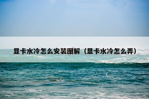 显卡水冷怎么安装图解（显卡水冷怎么弄）