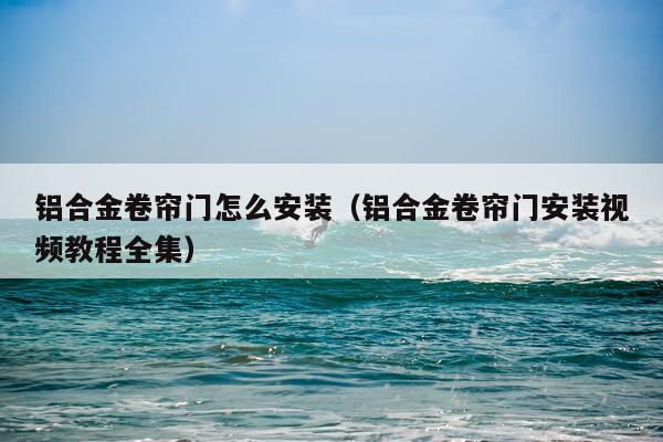 铝合金卷帘门怎么安装(铝合金卷帘门安装视频教程全集)