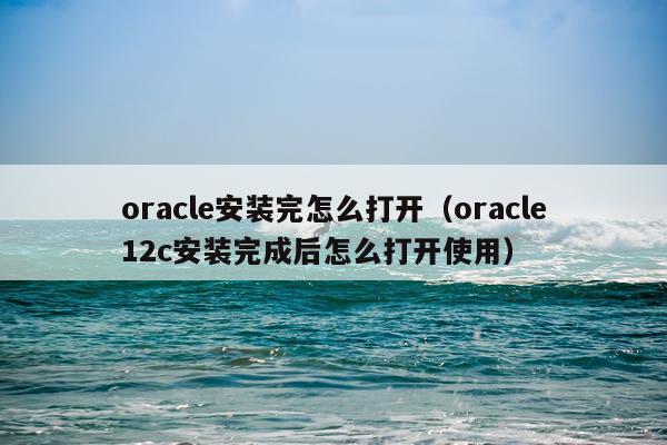 oracle安装完怎么打开(oracle12c安装完成后怎么打开使用)