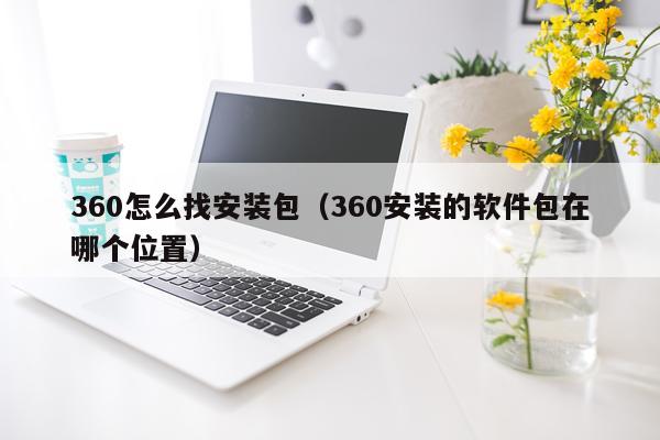 360怎么找安装包(360安装的软件包在哪个位置)