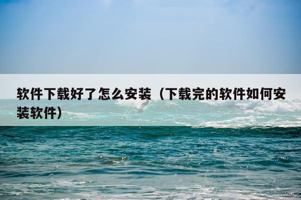 软件下载好了怎么安装（下载完的软件如何安装软件）