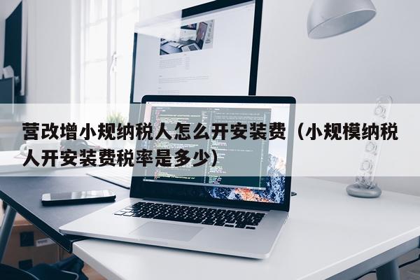 营改增小规纳税人怎么开安装费(小规模纳税人开安装费税率是多少)