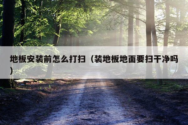 地板安装前怎么打扫(装地板地面要扫干净吗)