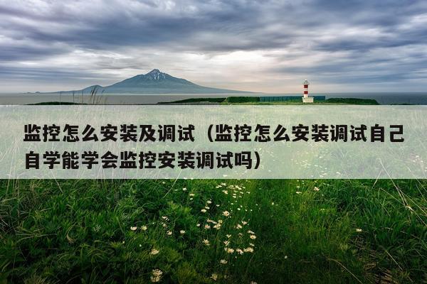 监控怎么安装及调试(监控怎么安装调试自己自学能学会监控安装调试吗)