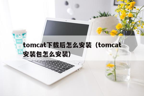tomcat下载后怎么安装(tomcat安装包怎么安装)