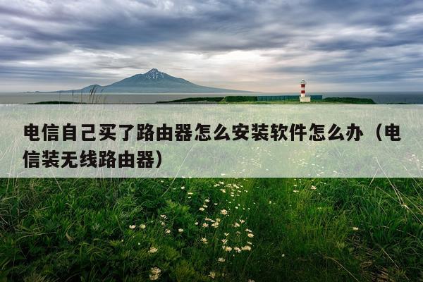 电信自己买了路由器怎么安装软件怎么办(电信装无线路由器)