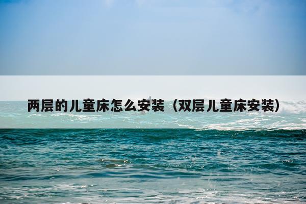 两层的儿童床怎么安装(双层儿童床安装)