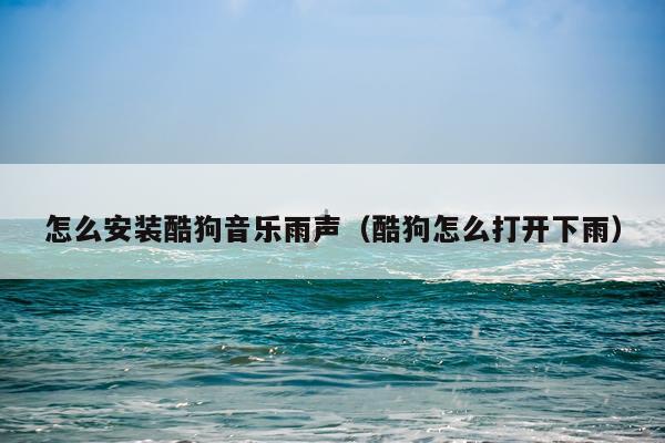 怎么安装酷狗音乐雨声(酷狗怎么打开下雨)