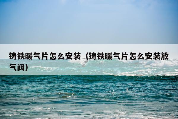 铸铁暖气片怎么安装(铸铁暖气片怎么安装放气阀)