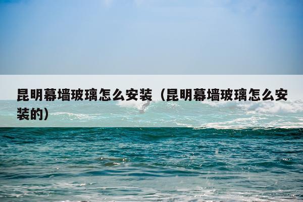 昆明幕墙玻璃怎么安装(昆明幕墙玻璃怎么安装的)