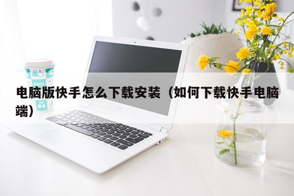 电脑版快手怎么下载安装(如何下载快手电脑端)