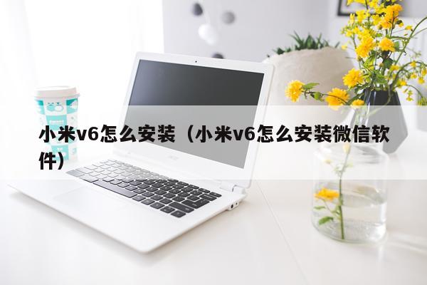 小米v6怎么安装(小米v6怎么安装微信软件)