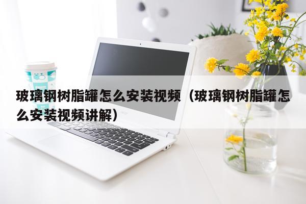 玻璃钢树脂罐怎么安装视频(玻璃钢树脂罐怎么安装视频讲解)