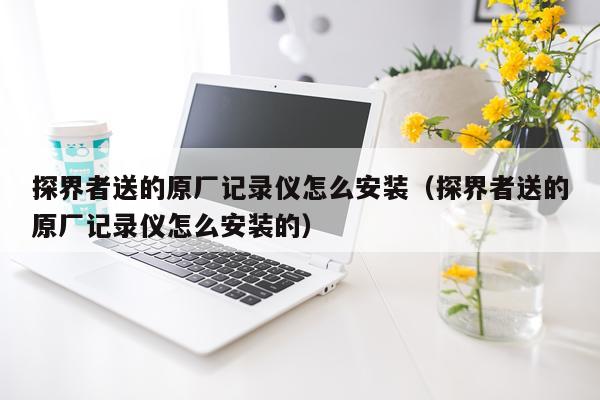 探界者送的原厂记录仪怎么安装(探界者送的原厂记录仪怎么安装的)