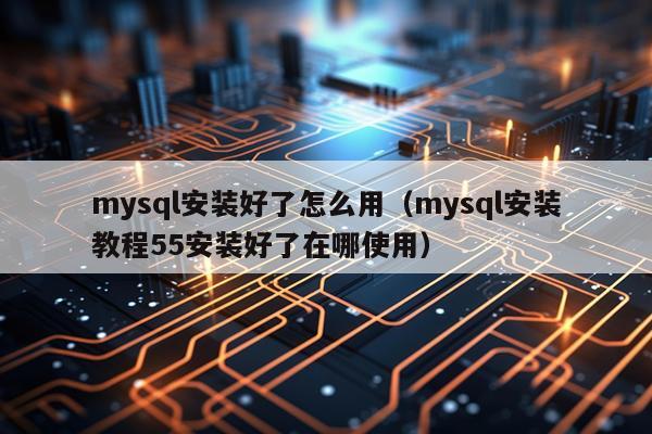 mysql安装好了怎么用(mysql安装教程55安装好了在哪使用)