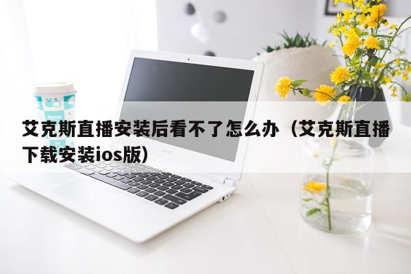 艾克斯直播安装后看不了怎么办(艾克斯直播下载安装ios版)