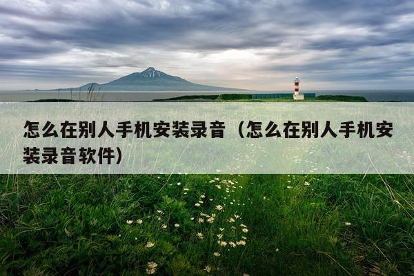 怎么在别人手机安装录音(怎么在别人手机安装录音软件)