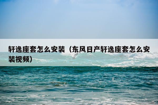 轩逸座套怎么安装(东风日产轩逸座套怎么安装视频)