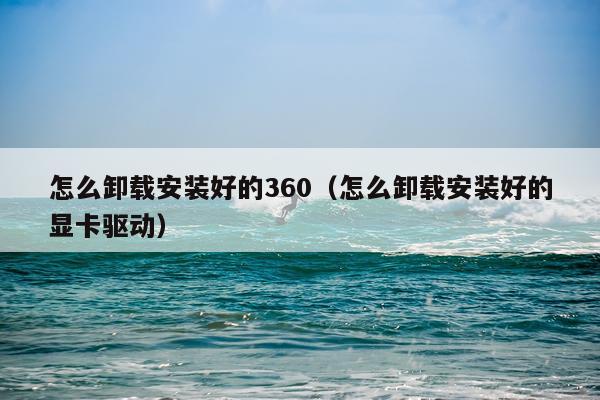 怎么卸载安装好的360(怎么卸载安装好的显卡驱动)
