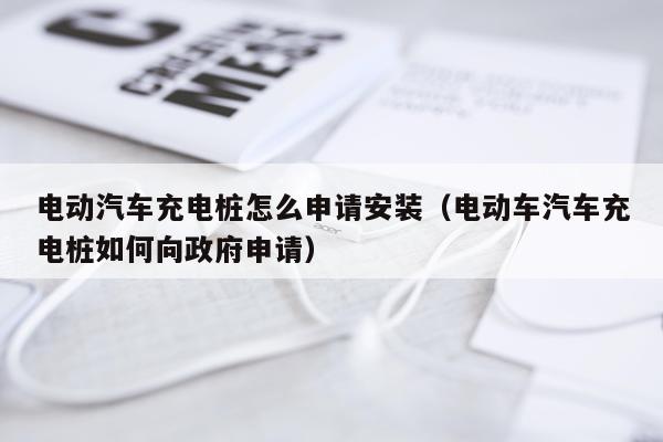 电动汽车充电桩怎么申请安装(电动车汽车充电桩如何向政府申请)