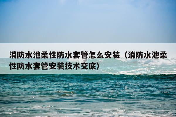 消防水池柔性防水套管怎么安装(消防水池柔性防水套管安装技术交底)