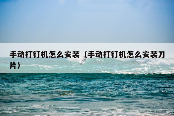 手动打钉机怎么安装(手动打钉机怎么安装刀片)