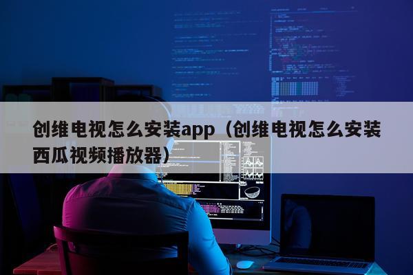 创维电视怎么安装app(创维电视怎么安装西瓜视频播放器)