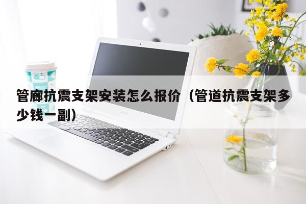 管廊抗震支架安装怎么报价(管道抗震支架多少钱一副)