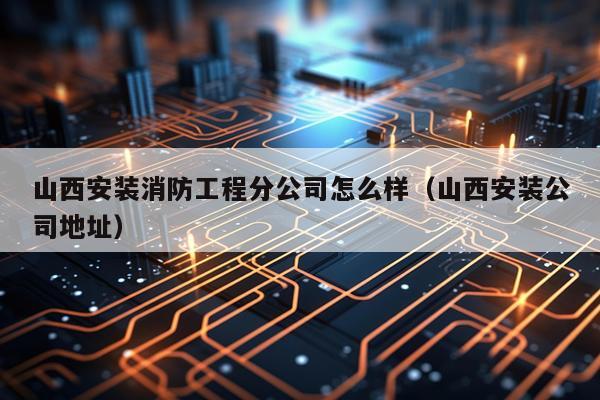 山西安装消防工程分公司怎么样（山西安装公司地址）