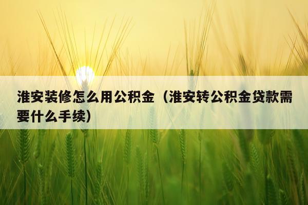 淮安装修怎么用公积金(淮安转公积金贷款需要什么手续)